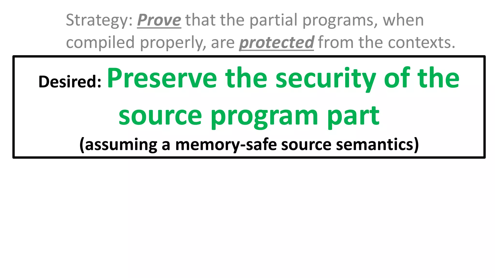 Strategy: Prove that the partial programs, when
compiled properly, are protected from the contexts.
Desired: Preserve the security of the
source program part
(assuming a memory-safe source semantics)
 