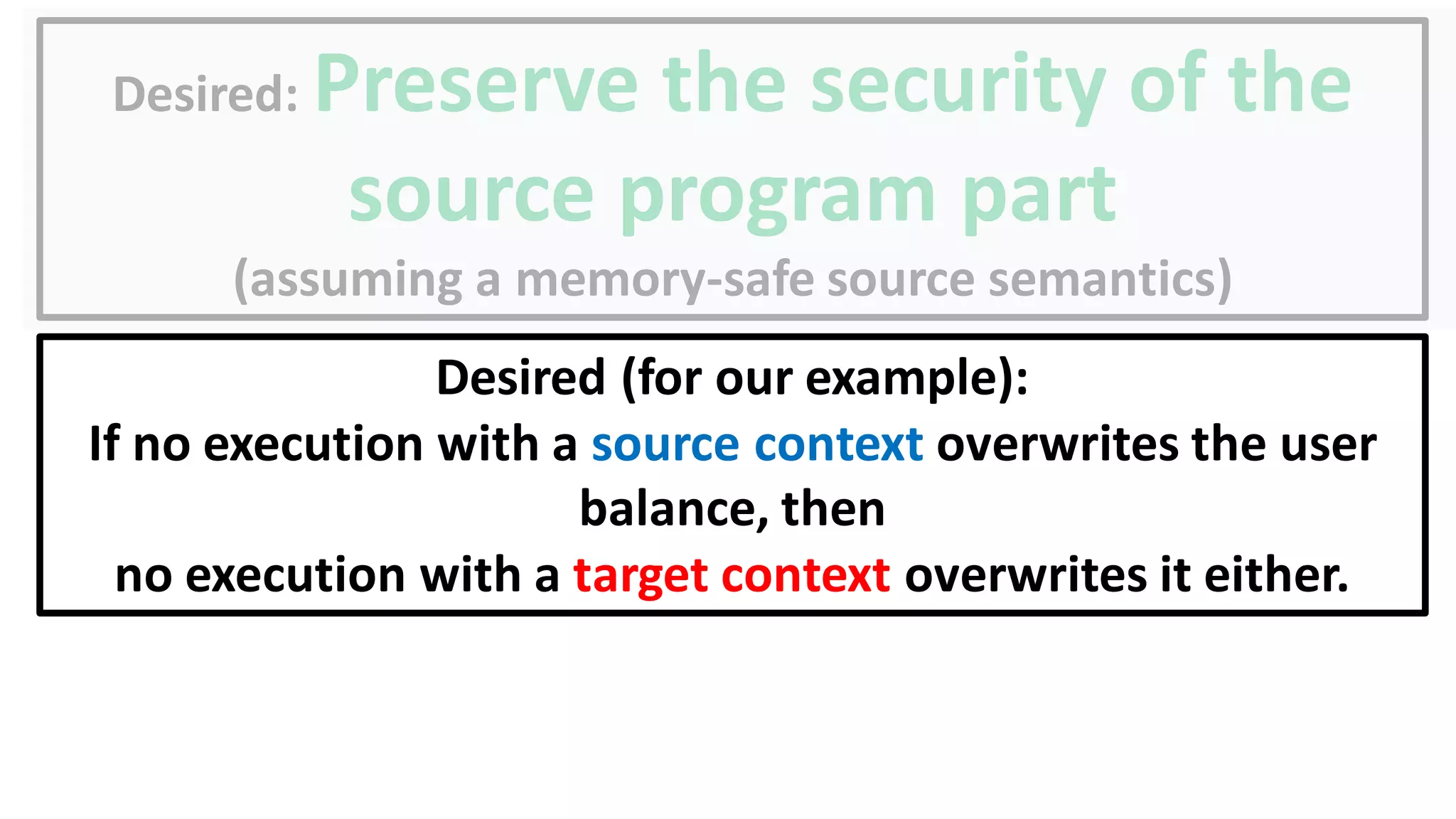 Desired: Preserve the security of the
source program part
(assuming a memory-safe source semantics)
Desired (for our example):
If no execution with a source context overwrites the user
balance, then
no execution with a target context overwrites it either.
 