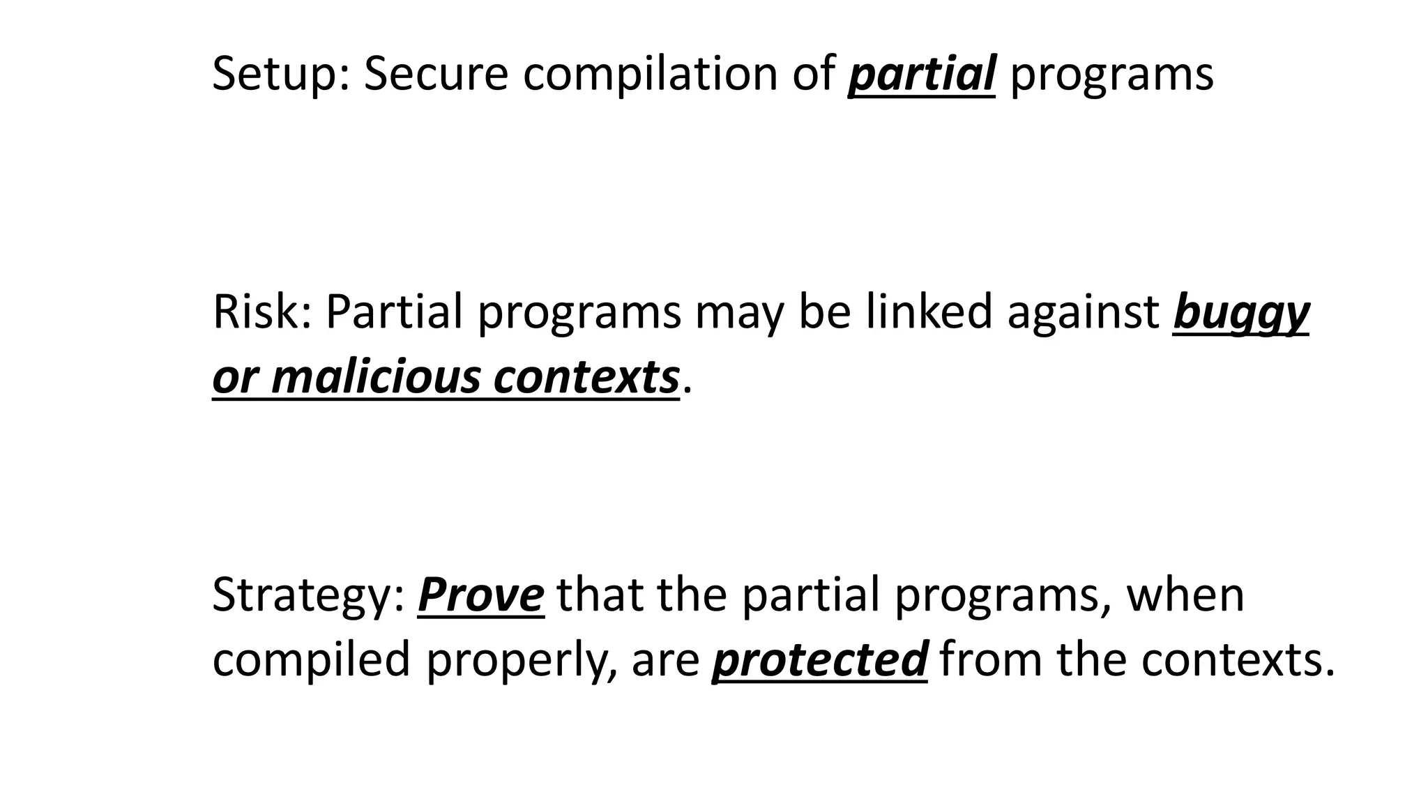 Setup: Secure compilation of partial programs
Risk: Partial programs may be linked against buggy
or malicious contexts.
Strategy: Prove that the partial programs, when
compiled properly, are protected from the contexts.
 