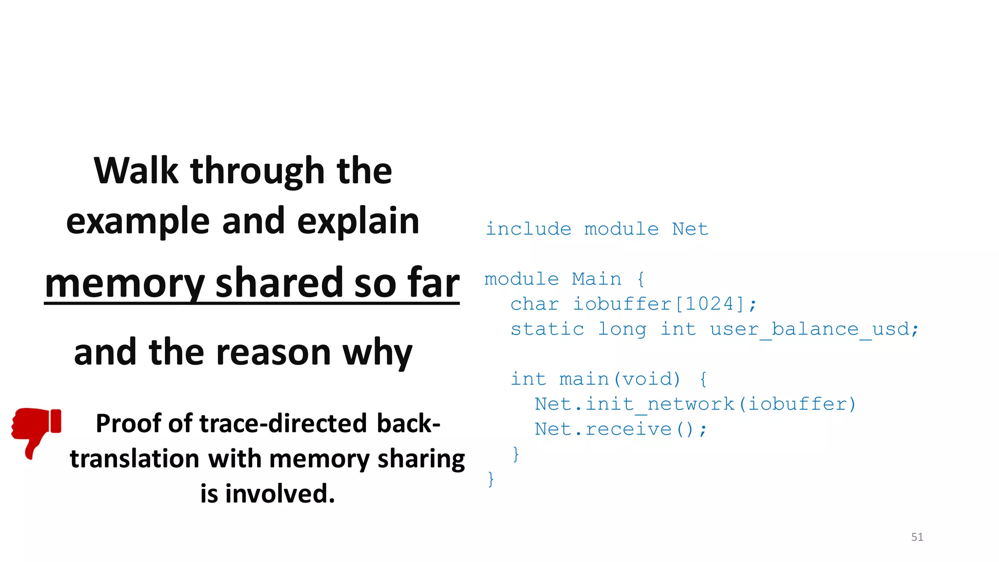 include module Net
module Main {
char iobuffer[1024];
static long int user_balance_usd;
int main(void) {
Net.init_network(iobuffer)
Net.receive();
}
}
51
Walk through the
example and explain
memory shared so far
and the reason why
Proof of trace-directed back-
translation with memory sharing
is involved.
 