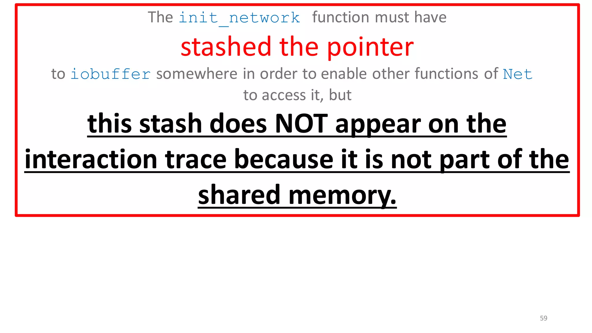59
The init_network function must have
stashed the pointer
to iobuffer somewhere in order to enable other functions of Net
to access it, but
this stash does NOT appear on the
interaction trace because it is not part of the
shared memory.
 