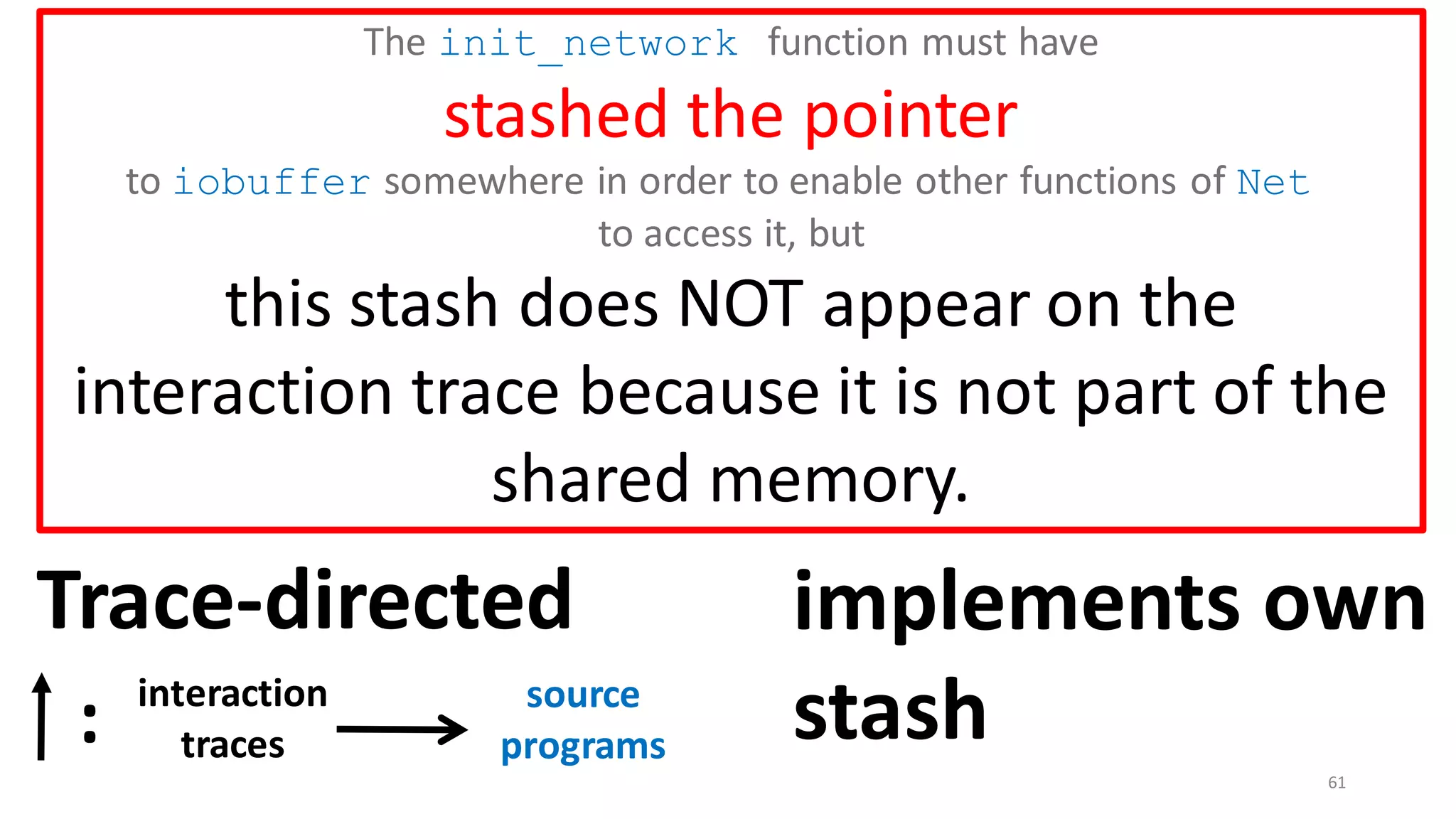 61
The init_network function must have
stashed the pointer
to iobuffer somewhere in order to enable other functions of Net
to access it, but
this stash does NOT appear on the
interaction trace because it is not part of the
shared memory.
Trace-directed
interaction
traces
: source
programs
implements own
stash
 