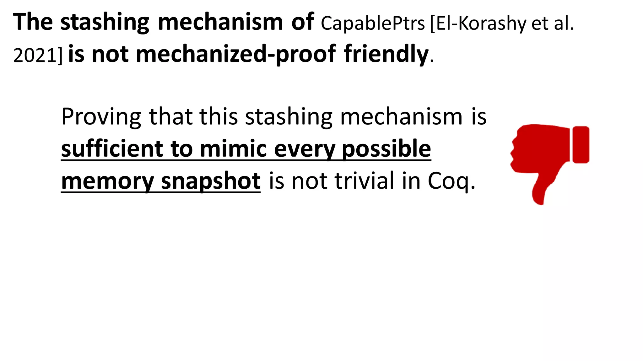 The stashing mechanism of CapablePtrs [El-Korashy et al.
2021] is not mechanized-proof friendly.
Proving that this stashing mechanism is
sufficient to mimic every possible
memory snapshot is not trivial in Coq.
 