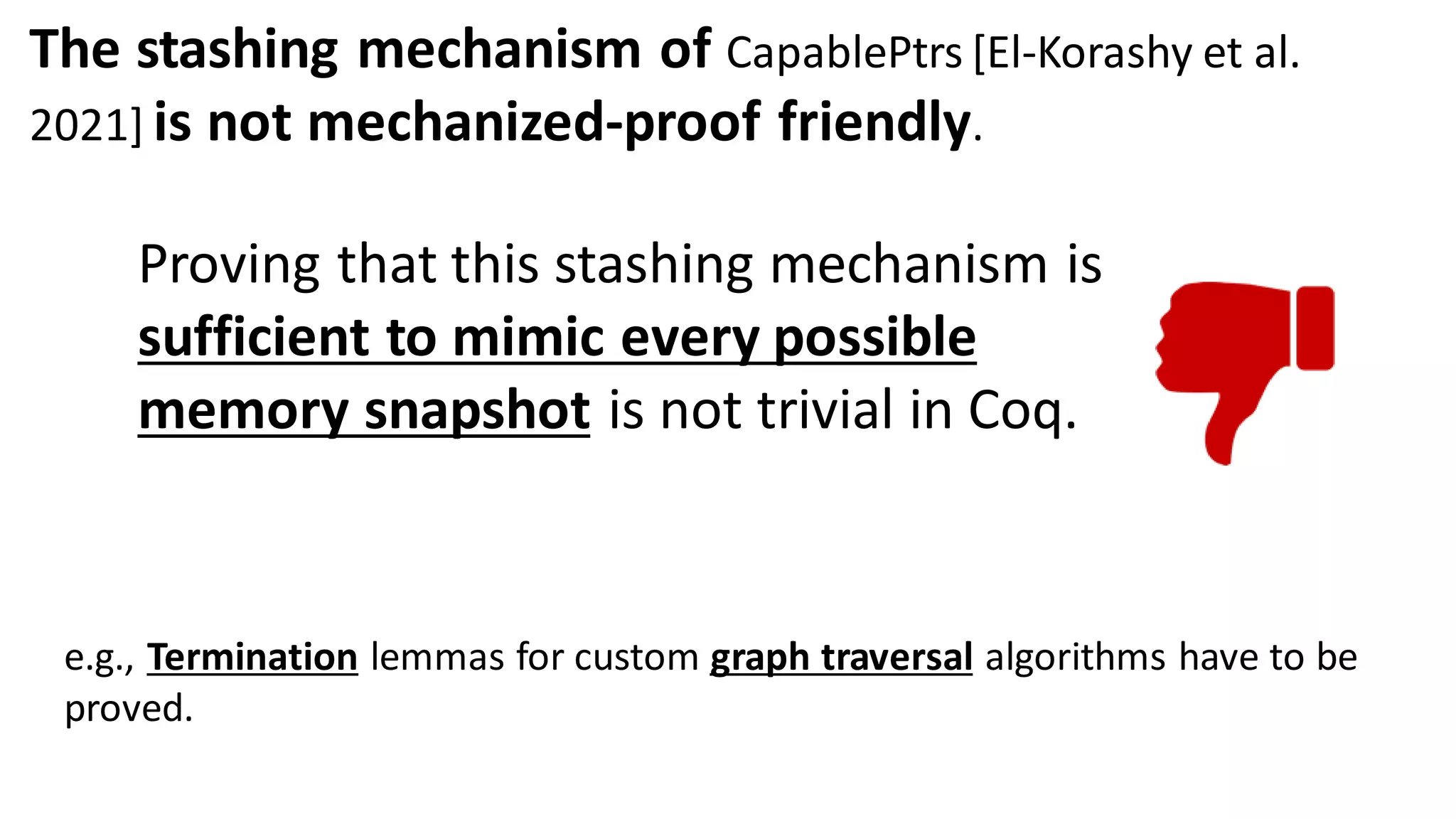 Proving that this stashing mechanism is
sufficient to mimic every possible
memory snapshot is not trivial in Coq.
e.g., Termination lemmas for custom graph traversal algorithms have to be
proved.
The stashing mechanism of CapablePtrs [El-Korashy et al.
2021] is not mechanized-proof friendly.
 