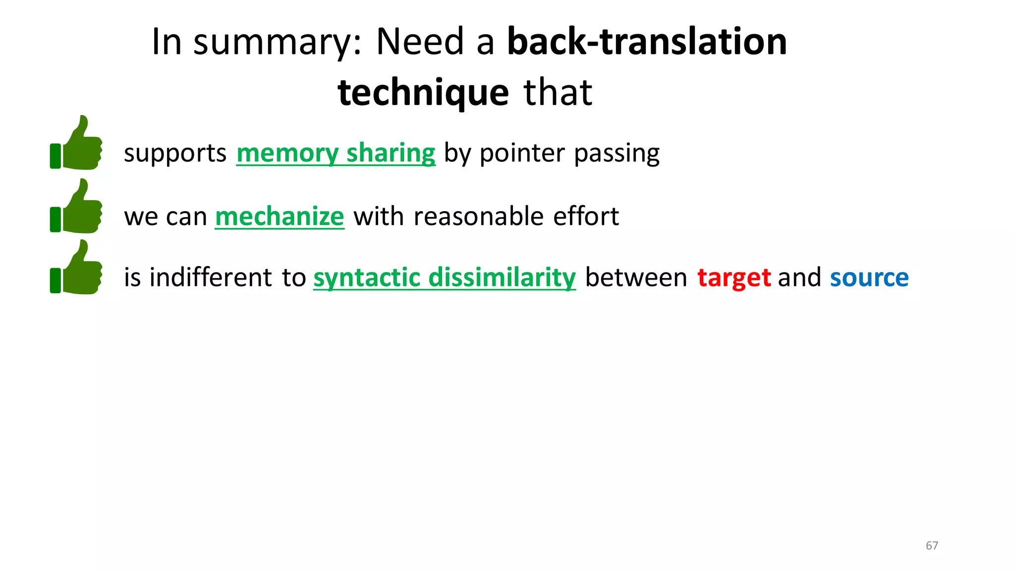 67
In summary: Need a back-translation
technique that
we can mechanize with reasonable effort
supports memory sharing by pointer passing
is indifferent to syntactic dissimilarity between target and source
 