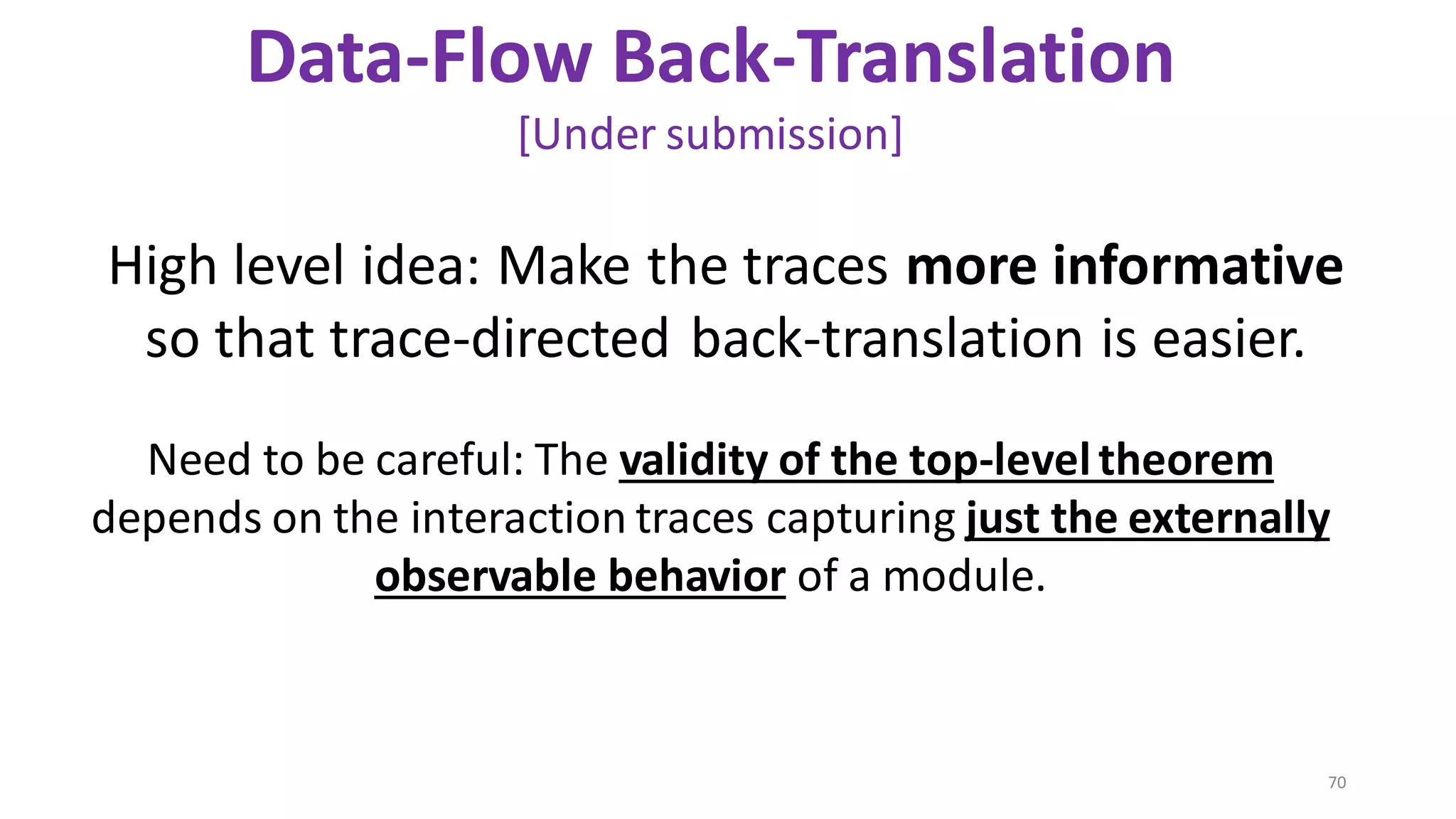 70
Data-Flow Back-Translation
[Under submission]
Need to be careful: The validity of the top-leveltheorem
depends on the interaction traces capturing just the externally
observable behavior of a module.
High level idea: Make the traces more informative
so that trace-directed back-translation is easier.
 