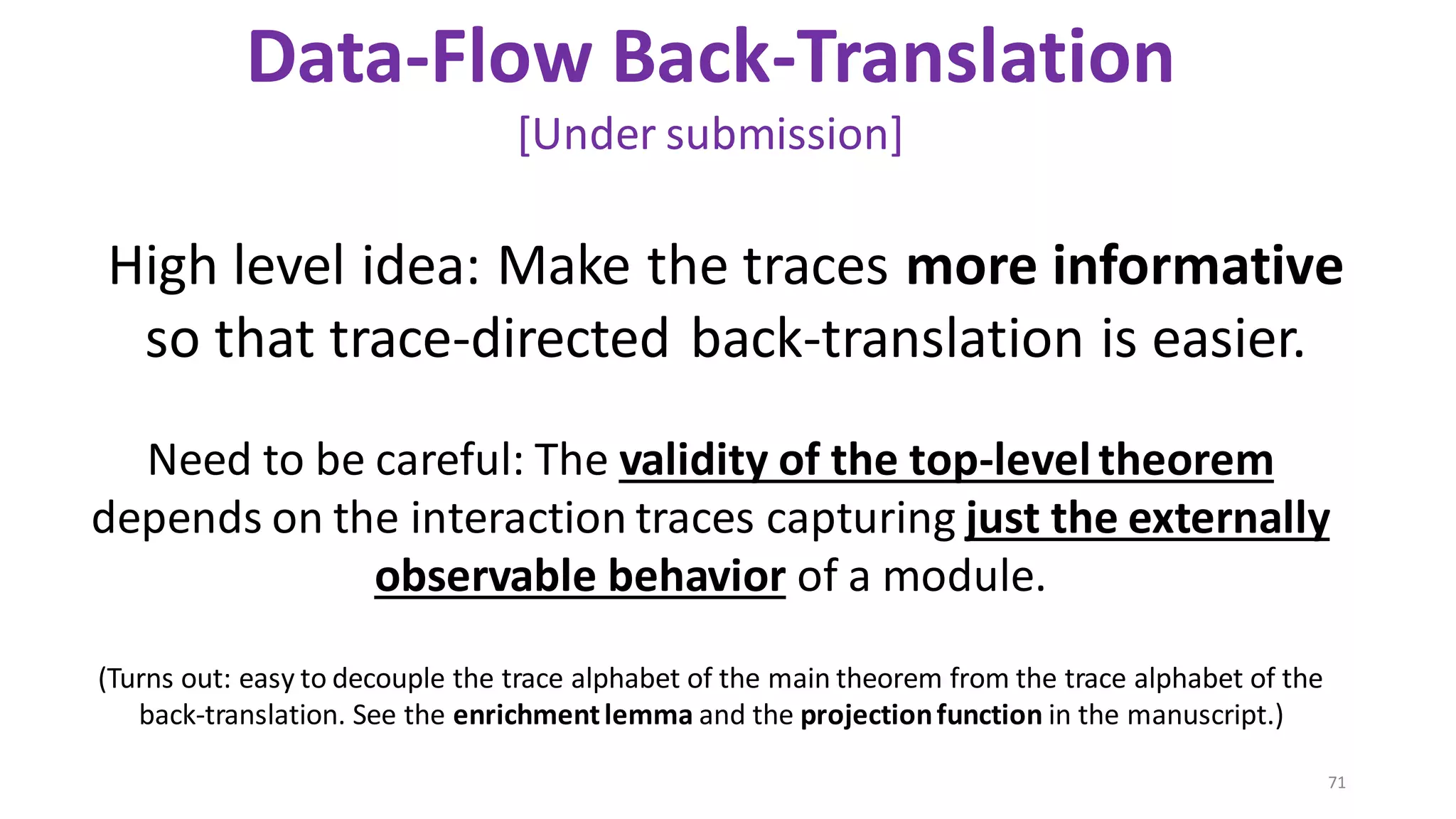 71
Data-Flow Back-Translation
[Under submission]
(Turns out: easy to decouple the trace alphabet of the main theorem from the trace alphabet of the
back-translation. See the enrichmentlemma and the projectionfunction in the manuscript.)
Need to be careful: The validity of the top-leveltheorem
depends on the interaction traces capturing just the externally
observable behavior of a module.
High level idea: Make the traces more informative
so that trace-directed back-translation is easier.
 