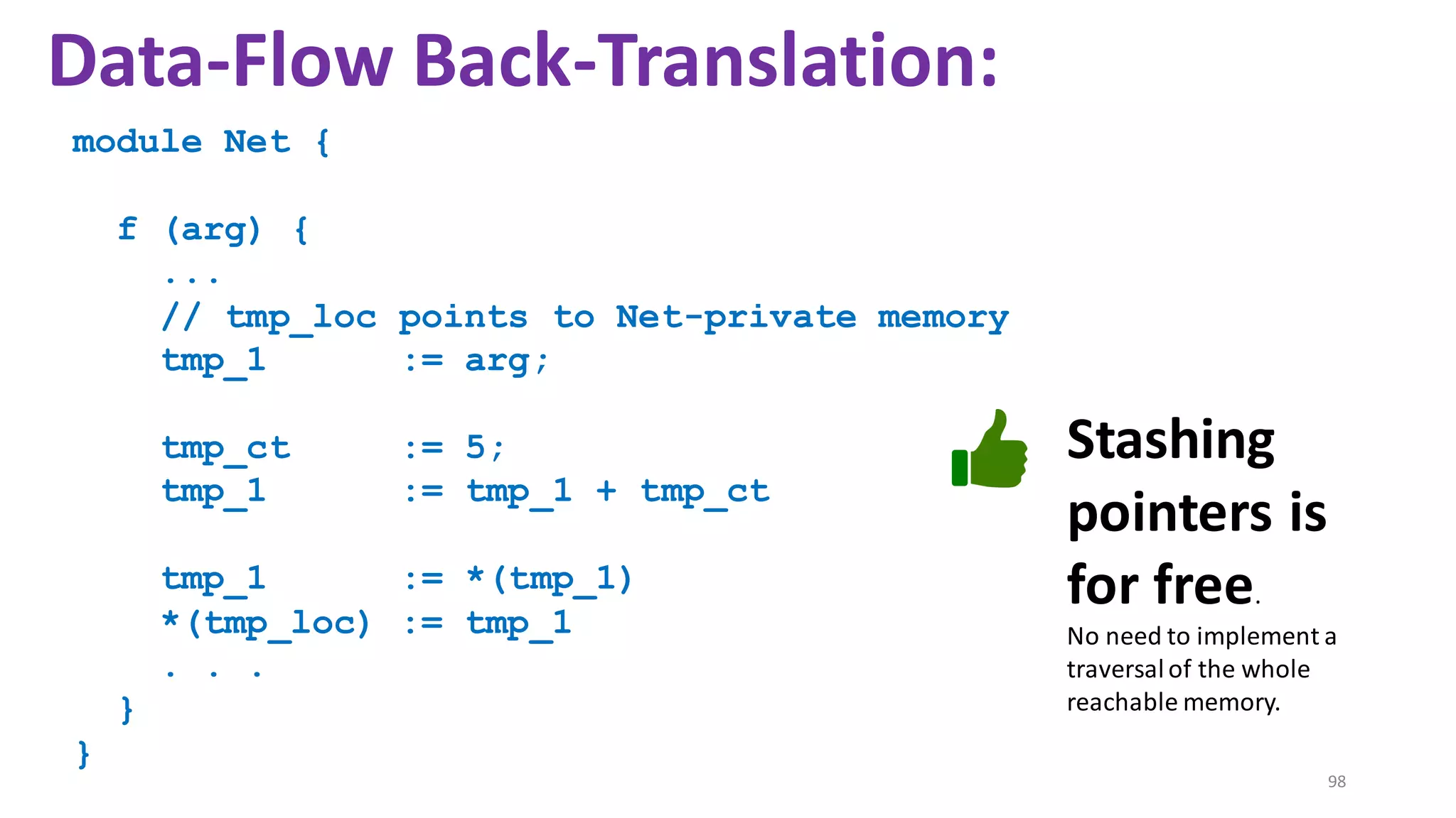 module Net {
f (arg) {
...
// tmp_loc points to Net-private memory
tmp_1 := arg;
tmp_ct := 5;
tmp_1 := tmp_1 + tmp_ct
tmp_1 := *(tmp_1)
*(tmp_loc) := tmp_1
. . .
}
}
98
Data-Flow Back-Translation:
Stashing
pointers is
for free.
No need to implement a
traversalof the whole
reachable memory.
 