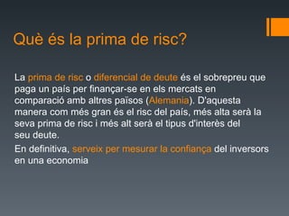 Què és la prima de risc? La  primade  risc o diferencialde deute ésel sobrepreu que paga un paísper finançar-se enelsmercatsen comparacióambaltrespaïsos ( Alemania ). D'aquesta maneracom més granés elriscdel país,mésaltaserà la sevaprima de riscimésalt seràel tipusd'interès del seudeute.  En definitiva,  serveix per mesurar la confiança  del inversors en una economia 
