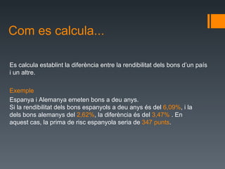 Com es calcula... Es calculaestablint ladiferènciaentrela rendibilitatdels bons d’un país i un altre. Exemple EspanyaiAlemanyaemetenbonsa deuanys. Sila rendibilitatdelsbonsespanyolsa deuanysés del 6,09% ,ila delsbons alemanys del 2,62% , la diferènciaés del 3,47% .En aquestcas,la primade riscespanyolaseriade  347punts . 