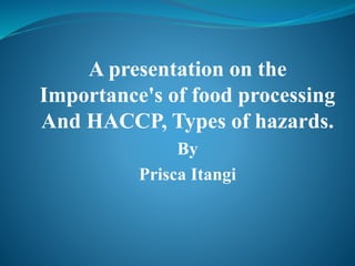 A presentation on the
Importance's of food processing
And HACCP, Types of hazards.
By
Prisca Itangi
 
