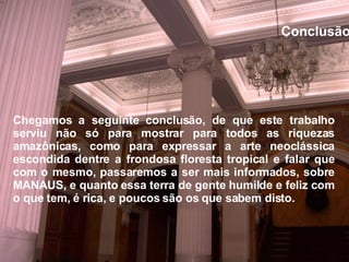 Conclusão Chegamos a seguinte conclusão, de que este trabalho serviu não só para mostrar para todos as riquezas amazônicas, como para expressar a arte neoclássica escondida dentre a frondosa floresta tropical e falar que com o mesmo, passaremos a ser mais informados, sobre MANAUS, e quanto essa terra de gente humilde e feliz com o que tem, é rica, e poucos são os que sabem disto.   