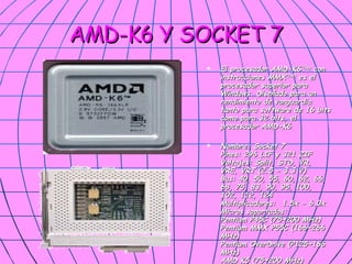 AMD-K6 Y SOCKET 7 El procesador AMD-K6 (TM)  con instrucciones MMX (TM)  es el procesador superior para Windows. Diseñado para un rendimiento de vanguardia tanto para software de 16 bits como para 32 bits, el procesador AMD-K6  Nombre: Socket 7 Pines: 296 LIF y 321 ZIF Voltajes: Split, STD, VR, VRE, VRT (2.5 - 3.3 V) Bus: 40, 50, 55, 60, 62, 66, 68, 75, 83, 90, 95, 100, 102, 112, 124 Multiplicadores:  1.5x - 6.0x Micros soportados: Pentium P45C (75~200 MHz) Pentium MMX P55C (166~266 MHz) Pentium OverDrive (P125~166 MHz) AMD K5 (75~200 MHz) K6 (166~300 MHz) K6-2 (266~570 MHz) 