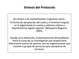 Síntesis del Protocolo
Se conoce a los asentamientos irregulares como :
“la forma de apropiación del suelo y el termino irregular
es la ilegitimidad en cuanto a ordenes urbano y
arquitectónico legales vigente” (Mosquera Noguera,
2005).
Siendo así la definición, el planteamiento del problema
toma el curso de un investigación que proporcione
información acerca de quienes son las organizaciones que
mueven a grupos de personas para apropiarse de
terrenos.
 