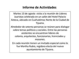 Informe de Actividades
Martes 13 de agosto visita a la reunión de Lideres
Juaristas celebrada en un salón del Hotel Palacio
Azteca, ubicado en Cuahutémoc Norte de la Ciudad de
Tijuana.
Alrededor de setenta personas se reúnen para dialogar
sobre temas políticos y sociales. Entre las personas
asistentes se encuentran lideres de
colonia, arquitectos, funcionarios, licenciados y
masones.
En cada reunión tienen un invitado especial como lo
fue Martha Rubio, regidora electa del nuevo
ayuntamiento de Tijuana.
 