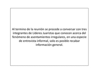 Al termino de la reunión se procede a conversar con tres
integrantes de Lideres Juaristas que conocen acerca del
fenómeno de asentamientos irregulares, en una especie
de entrevista informal, solo es posible recabar
información general.
 