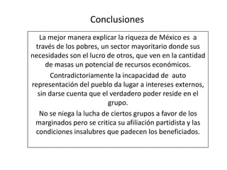 Conclusiones
La mejor manera explicar la riqueza de México es a
través de los pobres, un sector mayoritario donde sus
necesidades son el lucro de otros, que ven en la cantidad
de masas un potencial de recursos económicos.
Contradictoriamente la incapacidad de auto
representación del pueblo da lugar a intereses externos,
sin darse cuenta que el verdadero poder reside en el
grupo.
No se niega la lucha de ciertos grupos a favor de los
marginados pero se critica su afiliación partidista y las
condiciones insalubres que padecen los beneficiados.
 
