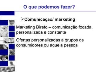 O que podemos fazer? 
Comunicação/ marketing 
Marketing Direto – comunicação focada, 
personalizada e constante 
Ofertas personalizadas a grupos de 
consumidores ou aquela pessoa 
 