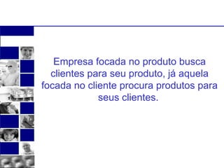 Empresa focada no produto busca 
clientes para seu produto, já aquela 
focada no cliente procura produtos para 
seus clientes. 
 