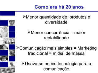 Como era há 20 anos 
Menor quantidade de produtos e 
diversidade 
Menor concorrência = maior 
rentabilidade 
Comunicação mais simples = Marketing 
tradicional = midia de massa 
Usava-se pouco tecnologia para a 
comunicação 
 