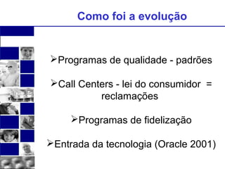Como foi a evolução 
Programas de qualidade - padrões 
Call Centers - lei do consumidor = 
reclamações 
Programas de fidelização 
Entrada da tecnologia (Oracle 2001) 
 