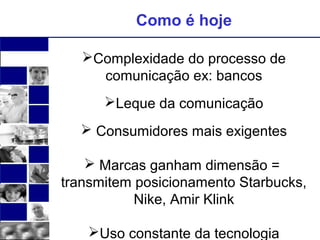 Como é hoje 
Complexidade do processo de 
comunicação ex: bancos 
Leque da comunicação 
 Consumidores mais exigentes 
 Marcas ganham dimensão = 
transmitem posicionamento Starbucks, 
Nike, Amir Klink 
Uso constante da tecnologia 
 