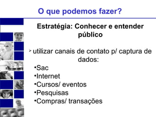 O que podemos fazer? 
Estratégia: Conhecer e entender 
público 
 utilizar canais de contato p/ captura de 
dados: 
•Sac 
•Internet 
•Cursos/ eventos 
•Pesquisas 
•Compras/ transações 
 