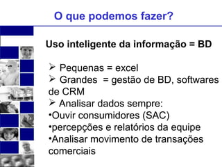 O que podemos fazer? 
Uso inteligente da informação = BD 
 Pequenas = excel 
 Grandes = gestão de BD, softwares 
de CRM 
 Analisar dados sempre: 
•Ouvir consumidores (SAC) 
•percepções e relatórios da equipe 
•Analisar movimento de transações 
comerciais 
 