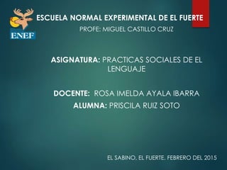 ESCUELA NORMAL EXPERIMENTAL DE EL FUERTE
PROFE: MIGUEL CASTILLO CRUZ
ASIGNATURA: PRACTICAS SOCIALES DE EL
LENGUAJE
DOCENTE: ROSA IMELDA AYALA IBARRA
ALUMNA: PRISCILA RUIZ SOTO
EL SABINO, EL FUERTE. FEBRERO DEL 2015
 