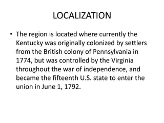 LOCALIZATION
• The region is located where currently the
Kentucky was originally colonized by settlers
from the British colony of Pennsylvania in
1774, but was controlled by the Virginia
throughout the war of independence, and
became the fifteenth U.S. state to enter the
union in June 1, 1792.

 