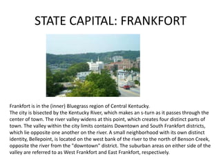 STATE CAPITAL: FRANKFORT

Frankfort is in the (inner) Bluegrass region of Central Kentucky.
The city is bisected by the Kentucky River, which makes an s-turn as it passes through the
center of town. The river valley widens at this point, which creates four distinct parts of
town. The valley within the city limits contains Downtown and South Frankfort districts,
which lie opposite one another on the river. A small neighborhood with its own distinct
identity, Bellepoint, is located on the west bank of the river to the north of Benson Creek,
opposite the river from the "downtown" district. The suburban areas on either side of the
valley are referred to as West Frankfort and East Frankfort, respectively.

 
