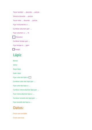 Tocar tambor: … durante: … pulsos
Silencio durante: … pulsos
Tocar nota: … durante: … pulsos
Fijar instrumento a: …
Cambiar volumen por: …
Fijar volumen a : … %
Volumen
Cambiar tempo por: …
Fijar tempo a: … ppm
Tempo
Lápiz
Borrar
Sellar
Bajar lápiz
Subir lápiz
Fijar color de lápiz a
Cambiar color del lápiz por: …
Fijar color de lápiz a: …
Cambiar intensidad de lápiz por: …
Fijar intensidad de lápiz a: …
Cambiar tamaño de lápiz por: …
Fijar tamaño de lápiz a: …
Datos:
Crear una variable
Crear una lista
 