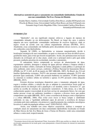 Alternativas sustentáveis para o saneamento em comunidades Quilombolas: Estudo de
caso nas comunidades Tia Eva e Furnas do Dionísio
Ariadne Barros Andrino, Universidade Católica Dom Bosco, ariadne.b02@gmail.com
Priscila de Morais Lima, Universidade Católica Dom Bosco, pri.lima.91@gmail.com
Fernando Jorge Corrêa Magalhães Filho, Universidade Católica Dom Bosco,
fernandojcmf@hotmail.com
INTRODUÇÃO
“Quilombo”, em seu significado original, refere-se a lugares de repouso de
comunidades nômades ou em deslocamento. No Brasil, ao longo dos anos, a palavra
adquiriu um novo significado: comunidades autônomas de escravos fugitivos, onde os
negros vivem de acordo com sua cultura originalmente africana (DUTRA, 2011).
Atualmente, essas comunidades são habitadas pelos descendentes desses escravos, os quais
são conhecidos como Quilombolas.
Segundo Sé (2009), os Quilombolas se tornaram marginalizados devido à
localização estratégica de suas comunidades, as quais se situavam em áreas de difícil acesso,
geralmente matas, para evitar que fossem recapturados. Assim, eles permaneceram em locais
afastados da civilização até os dias atuais, sendo esse o principal motivo pelo qual ainda
possuem condições precárias de escolaridade, moradia e saneamento.
O saneamento básico compreende os serviços de abastecimento de água,
esgotamento sanitário, drenagem e manejo de águas pluviais urbanas e limpeza urbana e
manejo de resíduos sólidos, realizados de formas adequadas à saúde pública e à proteção do
meio ambiente, entre outros serviços, conforme a Política Nacional de Saneamento Básico
(PNSB), Lei Nº 11.445, de 05 de janeiro de 2007 (BRASIL, 2007). No Brasil, das 214 mil
famílias Quilombolas existentes, 54,07% não possuem saneamento adequado, 55,21% não
possuem água canalizada, 33,06% não possuem banheiros ou sanitários, 57,98% queimam
ou enterram os resíduos sólidos no território e apenas 21,19% possuem coleta adequada
(BRASIL, 2013).
Existem diversas tecnologias disponíveis para o tratamento adequado de água,
esgoto e resíduos sólidos, a seleção das que se adaptam às características locais pode ser
realizada através da interação com a população a ser atendida, como o Sanitation 211
, que
auxilia na escolha de sistemas de saneamento sustentáveis. A falta destas, ou a falta de
conhecimento quanto à necessidade de um bom serviço de saneamento básico, faz com que
muitas pessoas vivam em ambientes insalubres e expostos a diversos riscos que podem
comprometer sua saúde (BRASIL, 2013), como a ocorrência de doenças como a leptospirose
e a cólera (BRASIL, 2004). Para evitar esses riscos se busca sempre a salubridade
ambiental, ou seja, a “qualidade ambiental capaz de prevenir a ocorrência de doenças
veiculadas pelo meio ambiente e de promover o aperfeiçoamento das condições mesológicas
favoráveis à saúde da população urbana e rural” (SÃO PAULO, 1992).
Assim, esse trabalho tem como objetivo caracterizar, analisar e comparar as
condições atuais de saneamento em duas comunidades Quilombolas localizadas no Estado
do Mato Grosso do Sul, Eva Maria de Jesus e Furnas do Dionísio, sendo uma comunidade
urbana e a outra rural, respectivamente.
1
Ferramenta desenvolvida pela International Water Association (IWA) para auxiliar na solução dos desafios
envolvendo saneamento de um modo geral, como planejamento e desenvolvimento de sistemas de saneamento
(IWA, 2006).
 