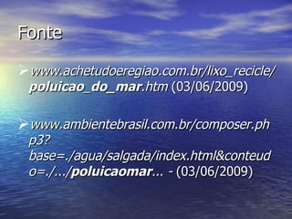 Fonte www.achetudoeregiao.com.br/lixo_recicle/ poluicao _ do_mar .htm  (03/06/2009) www.ambientebrasil.com.br/composer.php3?base=./agua/salgada/index.html&conteudo=./.../ poluicaomar ... -  (03/06/2009) 