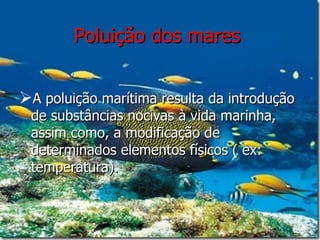Poluição dos mares   A poluição marítima resulta da introdução de substâncias nocivas à vida marinha, assim como, a modificação de determinados elementos físicos ( ex: temperatura).  