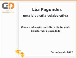 Léa Fagundes
 uma biografia colaborativa


Como a educação na cultura digital pode
       transformar a sociedade




                       Setembro de 2012
 