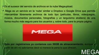 MEGA
• Es el sucesor del servicio de archivos en la nube Megaupload.
• Mega es un servicio en la ‘nube’ similar a Dropbox o Google Drive que permite
intercambiar libremente archivos de todo tipo (películas, libros, videojuegos,
música, documentos personales, fotografías y un larguísimo etcétera) de una
forma mucho más segura para los usuarios y, sobre todo, para la propia página.
• Solo por registrarnos ya contamos con 50GB de almacenamiento, aunque a
partir de ahí no sabríamos decir si merece la pena lo que ofrecen.
 