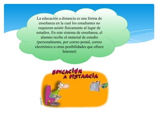 La educación a distancia es una forma de
enseñanza en la cual los estudiantes no
requieren asistir físicamente al lugar de
estudios. En este sistema de enseñanza, el
alumno recibe el material de estudio
(personalmente, por correo postal, correo
electrónico u otras posibilidades que ofrece
Internet)