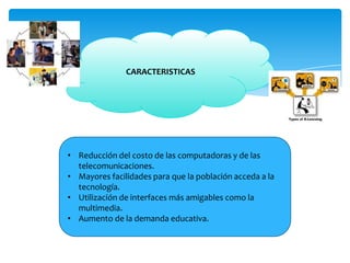 CARACTERISTICAS
• Reducción del costo de las computadoras y de las
telecomunicaciones.
• Mayores facilidades para que la población acceda a la
tecnología.
• Utilización de interfaces más amigables como la
multimedia.
• Aumento de la demanda educativa.