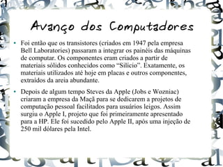 Avanço dos Computadores 
● Foi então que os transistores (criados em 1947 pela empresa 
Bell Laboratories) passaram a integrar os painéis das máquinas 
de computar. Os componentes eram criados a partir de 
materiais sólidos conhecidos como “Silício”. Exatamente, os 
materiais utilizados até hoje em placas e outros componentes, 
extraídos da areia abundante. 
● Depois de algum tempo Steves da Apple (Jobs e Wozniac) 
criaram a empresa da Maçã para se dedicarem a projetos de 
computação pessoal facilitados para usuários leigos. Assim 
surgiu o Apple I, projeto que foi primeiramente apresentado 
para a HP. Ele foi sucedido pelo Apple II, após uma injeção de 
250 mil dólares pela Intel. 
 