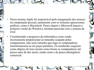 ● Nessa mesma Apple foi responsável pela inauguração dos mouses 
na computação pessoal, juntamente com os sistemas operacionais 
gráficos, como o Macintosh. Pouco depois a Microsoft lançou a 
primeira versão do Windows, bastante parecida com o sistema da 
rival 
● Considerando o progresso da informática como sendo 
inversamente proporcional ao tamanho ocupado pelos 
componentes, não seria estranho que logo os computadores 
transformassem-se em peças portáteis. Os notebooks surgiram 
como objetos de luxo (assim como foram os computadores até 
pouco mais de dez anos), sendo caros e de pouca abrangência 
comercial. 
 