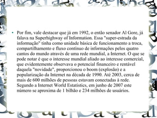 ● Por fim, vale destacar que já em 1992, o então senador Al Gore, já 
falava na Superhighway of Information. Essa "super-estrada da 
informação" tinha como unidade básica de funcionamento a troca, 
compartilhamento e fluxo contínuo de informações pelos quatro 
cantos do mundo através de uma rede mundial, a Internet. O que se 
pode notar é que o interesse mundial aliado ao interesse comercial, 
que evidentemente observava o potencial financeiro e rentável 
daquela "novidade", proporcionou o boom (explosão) e a 
popularização da Internet na década de 1990. Até 2003, cerca de 
mais de 600 milhões de pessoas estavam conectadas à rede. 
Segundo a Internet World Estatistics, em junho de 2007 este 
número se aproxima de 1 bilhão e 234 milhões de usuários. 
 