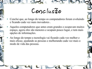 Conclusão 
● Conclui que, ao longo do tempo os computadores foram evoluindo 
e ficando cada vez mais inovadores . 
● Aqueles computadores que antes eram grandes e ocupavam muitos 
espaço, agora eles são menores e ocupam pouco lugar, e tem mais 
opções de informações. 
● Ao longo do tempo a tecnologia vai ficando cada vez melhor e 
mais eficaz, ajudando as pessoas e melhorando cada vez mais o 
modo de vida das pessoas. 
 