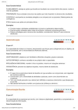 07/01/13                                    www.jobcoach.com.br/Print.aspx



           Suas Características

           PLANEJAMENTO: planeja as ações que levarão ao resultado e as cumpre dentro dos prazos, custos e
           nível de qualidade.

           PRIORIZAÇÃO: foca a energia e recursos nas ações que mais impactam no alcance dos resultados.

           CONTROLE: acompanha os resultados atingidos e os compara com os previstos. Elabora planos de
           contingência.

           ÉTICA: baseia suas ações em princípios éticos.

           Exemplos

                Cumpre metas e atividades estabelecidas no prazos e parâmetros determinados
                Executa ações norteadas pelas metas da empresa, mantendo comportamento ético
                Elabora estratégias para o alcance dos resultados, considerando "planos B" para contornar
                obstáculos



           Automotivação


           O que é?

           É a capacidade de motivar a si mesmo, direcionando suas forças para o atingimento de um objetivo, de
           forma consistente, sem a necessidade de influências externas.

           Suas Características

           ADAPTABILIDADE: adapta-se com facilidade a diferentes situações, grupos e pessoas.

           AUTOCONFIANÇA: conhece e acredita no seu próprio valor e capacidade.

           INTELIGÊNCIA EMOCIONAL: mantém o foco no positivo, mesmo em situações adversas.

           PERSISTÊNCIA: persiste nos objetivos traçados, mesmo diante de obstáculos.

           Exemplos

                É capaz de se automotivar diante de desafios em que acredita e se compromete, sem depender
                de incentivos externos
                Convive bem com a diversidade de atividades e pessoas, assim como assimila bem as
                mudanças
                Tem sua missão pessoal e seu valores bem definidos e expressa claramente o que deseja para
                a sua vida
                Não desiste facilmente e mantém uma postura de confiança e otimismo



           Comunicação Escrita


           O que é?

           É a capacidade de se expressar por escrito, com clareza e objetividade, garantindo a compreensão e a
           disseminação de informações.

           Suas Características

www.jobcoach.com.br/UserProfile.aspx?f=ev                                                                     2/3
 