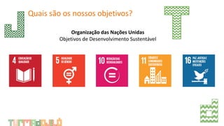 Quais são os nossos objetivos?
Organização das Nações Unidas
Objetivos de Desenvolvimento Sustentável
 