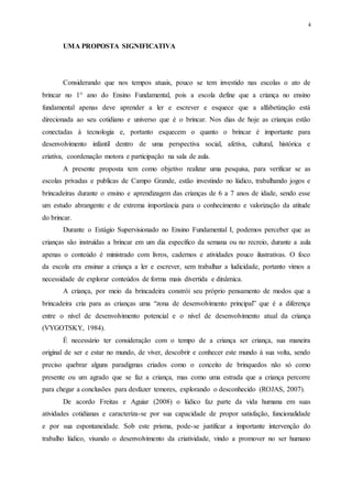 4
UMA PROPOSTA SIGNIFICATIVA
Considerando que nos tempos atuais, pouco se tem investido nas escolas o ato de
brincar no 1° ano do Ensino Fundamental, pois a escola define que a criança no ensino
fundamental apenas deve aprender a ler e escrever e esquece que a alfabetização está
direcionada ao seu cotidiano e universo que é o brincar. Nos dias de hoje as crianças estão
conectadas à tecnologia e, portanto esquecem o quanto o brincar é importante para
desenvolvimento infantil dentro de uma perspectiva social, afetiva, cultural, histórica e
criativa, coordenação motora e participação na sala de aula.
A presente proposta tem como objetivo realizar uma pesquisa, para verificar se as
escolas privadas e publicas de Campo Grande, estão investindo no lúdico, trabalhando jogos e
brincadeiras durante o ensino e aprendizagem das crianças de 6 a 7 anos de idade, sendo esse
um estudo abrangente e de extrema importância para o conhecimento e valorização da atitude
do brincar.
Durante o Estágio Supervisionado no Ensino Fundamental I, podemos perceber que as
crianças são instruídas a brincar em um dia específico da semana ou no recreio, durante a aula
apenas o conteúdo é ministrado com livros, cadernos e atividades pouco ilustrativas. O foco
da escola era ensinar a criança a ler e escrever, sem trabalhar a ludicidade, portanto vimos a
necessidade de explorar conteúdos de forma mais divertida e dinâmica.
A criança, por meio da brincadeira constrói seu próprio pensamento de modos que a
brincadeira cria para as crianças uma “zona de desenvolvimento principal” que é a diferença
entre o nível de desenvolvimento potencial e o nível de desenvolvimento atual da criança
(VYGOTSKY, 1984).
É necessário ter consideração com o tempo de a criança ser criança, sua maneira
original de ser e estar no mundo, de viver, descobrir e conhecer este mundo à sua volta, sendo
preciso quebrar alguns paradigmas criados como o conceito de brinquedos não só como
presente ou um agrado que se faz a criança, mas como uma estrada que a criança percorre
para chegar a conclusões para desfazer temores, explorando o desconhecido (ROJAS, 2007).
De acordo Freitas e Aguiar (2008) o lúdico faz parte da vida humana em suas
atividades cotidianas e caracteriza-se por sua capacidade de propor satisfação, funcionalidade
e por sua espontaneidade. Sob este prisma, pode-se justificar a importante intervenção do
trabalho lúdico, visando o desenvolvimento da criatividade, vindo a promover no ser humano
 