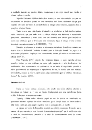 5
a satisfação inerente ao trabalho lúdico, considerando-o um meio natural que viabiliza a
criança explorar o mundo.
Segundo Kishimoto (1993) o lúdico leva a criança a uma auto avaliação, que por sua
vez aumenta sua percepção quanto aos seus sentimentos, suas ideias e seu modo de agir, pois
segundo este autor por meio da atividade lúdica a criança forma conceitos, seleciona ideias e
estabelece relações lógicas.
Todos os seus atos estão ligados à brincadeira e a infância é a idade das brincadeiras,
então, acredita-se que por meio delas a criança satisfaça seus interesses e necessidades
particulares. Apresenta-se o lúdico como uma das maneiras mais eficazes para envolver os
alunos nas atividades, pois a brincadeira está intimamente ligada à criança e torna-se muito
importante aprender com alegria (KISHIMOTO, 1993).
Enquanto se divertem, as crianças se conhecem, aprendem e descobrem o mundo, de
acordo com o Referencial Curricular Nacional para a Educação Infantil, "os jogos e as
brincadeiras propiciam a ampliação dos conhecimentos infantis por meio da atividade lúdica"
(Brasil, 1997: 27).
Para Vygotsky (1984) através das atividades lúdicas, o aluno reproduz diversas
situações vividas em seu cotidiano, as quais, pela imaginação e pelo faz-de-conta, são
reelaboradas. “Esta representação do cotidiano se da por meio de experiências passadas e
novas possibilidades de interpretações e reproduções do real, de acordo com suas afeições,
necessidades, desejos, e paixões, sendo estas ações fundamentais para a atividade criadora do
homem” diz Vygotsky (1984).
METODOLOGIA
Frente às bases teóricas colocadas, este estudo tem como objetivo abordar a
importância do brincar no 1º ano do Ensino Fundamental, com uma metodologia dupla:
revisão de literatura e pesquisa de campo.
Vygotsky (1984) atribui relevante papel ao ato de brincar na constituição do
pensamento infantil e segundo este autor é brincando que a criança revela seu estado auditivo,
tátil, motor e entra em uma relação cognitiva com os acontecimentos do mundo.
A criança, por meio da brincadeira constrói seu próprio pensamento de modos que a
mesma cria para as crianças uma “zona de desenvolvimento principal” que é a diferença entre
o nível de desenvolvimento potencial e o nível de desenvolvimento atual da criança
(VYGOTSKY, 1984).
 