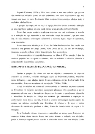 6
Segundo Kishimoto (1993) o lúdico leva a criança a uma auto avaliação, que por sua
vez aumenta sua percepção quanto aos seus sentimentos, suas ideias e seu modo de agir, pois
segundo este autor por meio da atividade lúdica a criança forma conceitos, seleciona ideias e
estabelece relações lógicas.
A pesquisa de campo, por sua vez, é o espaço prático do estudo, e envolve a aplicação
de uma experiência realizada em uma escola pública e uma privada em Campo Grande.
Foram duas etapas: a primeira sendo uma entrevista com cada professora e a segunda
foi a aplicação do Jogo matemático e uma brincadeira “dança das cadeiras”, que tem como
uma de suas principais colaborações desenvolver o raciocínio lógico, noção de quantidade,
soma e subtração.
Foram observadas 40 crianças do 1º ano do Ensino Fundamental de duas escolas uma
estadual e uma privada de Campo Grande, Mato Grosso do Sul. Do total de 40 crianças,
integradas ao estudo mediante critério de participação livre e espontânea.
O jogo matemático foi construído basicamente em folhas de EVA e canetão. O foco da
atividade proposta não foi apenas o conteúdo, mas sim trabalhar a ludicidade, observar o
comportamento e desempenho das crianças.
RESULTADOS E DISCUSSÃO DA APLICAÇÃO EMPREGADA
Durante a pesquisa de campo que tem por objetivo a compreensão de aspectos
específicos da sociedade, coletando informações acerca de determinado problema, detectando
novos fenômenos e suas relações, dentro de uma exploratória, através da observação direta
dos envolvidos, dentro de um universo de investigação (VIEIRA, 2004).
O que se observou na vivência na Escola Estadual, é a existência da prática cotidiana
de brincadeiras em momentos específicos, devidamente planejadas pelos educadores, e que se
demonstram eficazes para o favorecimento do processo de ensino e aprendizagem, reforçando
a necessidade da inserção da criança em momentos que oportunizem a ampliação de
conhecimentos nessa fase de sua vida, de modo a vivenciar aprendizagens inéditas capazes de
compor seu universo, envolvendo uma diversidade de relações e de ações e modos
alternativos de comunicação professor e aluno, dentro do estabelecimento de regras e de
limitações.
Já na Instituição privada, observamos a necessidade de espaço para desenvolver as
atividades lúdicas, dessa maneira ficando um pouco limitado a realização das atividades,
porém a professora regente procura conciliar a brincadeira mesmo com essa limitação. Assim
 
