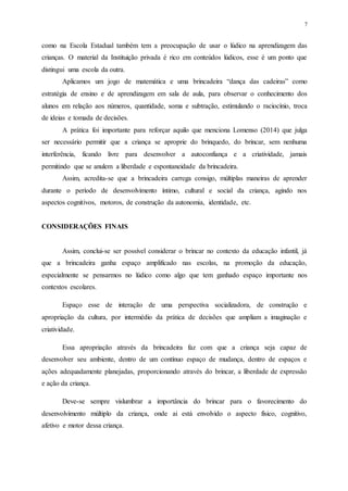 7
como na Escola Estadual também tem a preocupação de usar o lúdico na aprendizagem das
crianças. O material da Instituição privada é rico em conteúdos lúdicos, esse é um ponto que
distingui uma escola da outra.
Aplicamos um jogo de matemática e uma brincadeira “dança das cadeiras” como
estratégia de ensino e de aprendizagem em sala de aula, para observar o conhecimento dos
alunos em relação aos números, quantidade, soma e subtração, estimulando o raciocínio, troca
de ideias e tomada de decisões.
A prática foi importante para reforçar aquilo que menciona Lomenso (2014) que julga
ser necessário permitir que a criança se aproprie do brinquedo, do brincar, sem nenhuma
interferência, ficando livre para desenvolver a autoconfiança e a criatividade, jamais
permitindo que se anulem a liberdade e espontaneidade da brincadeira.
Assim, acredita-se que a brincadeira carrega consigo, múltiplas maneiras de aprender
durante o período de desenvolvimento íntimo, cultural e social da criança, agindo nos
aspectos cognitivos, motoros, de construção da autonomia, identidade, etc.
CONSIDERAÇÕES FINAIS
Assim, conclui-se ser possível considerar o brincar no contexto da educação infantil, já
que a brincadeira ganha espaço amplificado nas escolas, na promoção da educação,
especialmente se pensarmos no lúdico como algo que tem ganhado espaço importante nos
contextos escolares.
Espaço esse de interação de uma perspectiva socializadora, de construção e
apropriação da cultura, por intermédio da prática de decisões que ampliam a imaginação e
criatividade.
Essa apropriação através da brincadeira faz com que a criança seja capaz de
desenvolver seu ambiente, dentro de um contínuo espaço de mudança, dentro de espaços e
ações adequadamente planejadas, proporcionando através do brincar, a liberdade de expressão
e ação da criança.
Deve-se sempre vislumbrar a importância do brincar para o favorecimento do
desenvolvimento múltiplo da criança, onde ai está envolvido o aspecto físico, cognitivo,
afetivo e motor dessa criança.
 