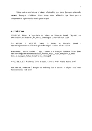 8
Enfim, pode-se concluir que o brincar, a brincadeira e os jogos, favorecem a interação,
memória, linguagem, criatividade, dentre outras tantas habilidades, que fazem parte e
complementam o processo de ensino-aprendizagem.
REFERÊNCIAS
LOMENSO, Thaisy. A importância do brincar na Educação Infantil. Disponível em:
http://veracruz.edu.br/doc/ise_tcc_thaisy_lomenso.pdf. Acesso em: nov. 2014.
DALLABONA E MENDES (2004). O Lúdico na Educação Infantil -
http://www.posuniasselvi.com.br/artigos/rev04-16.pdf - acesso em 10/12/2013.
KISHIMOTO, Tizuko Morchida. O jogo, a criança e a educação. Petrópolis: Vozes, 1993.
http://www.ffllipe.ufms.br/material/fasciculo_Jucimara_Rojas__Jogos,_brinquedos_e_brinca
deiras_a_linguagem_ludica_formativa_na_cultura.pdf
VYGOTSKY, L.S. A formação social da mente. 4.ed. São Paulo: Martins Fontes, 1991.
MALHOTRA, NARESH K. Pesquisa de marketing: foco na decisão. 3ª edição – São Paulo:
Pearson Prentice Hall, 2011.
 